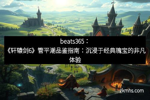 beats365：《轩辕剑6》管平潮品鉴指南：沉浸于经典瑰宝的非凡体验