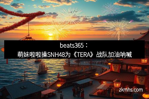 beats365：萌妹啦啦操SNH48为《TERA》战队加油呐喊